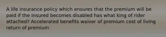 A life insurance policy which ensures that the premium will be paid if the insured becomes disabled has what king of rider attached? Accelerated benefits waiver of premium cost of living return of premium