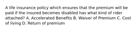 A life insurance policy which ensures that the premium will be paid if the insured becomes disabled has what kind of rider attached? A. Accelerated Benefits B. Waiver of Premium C. Cost of living D. Return of premium