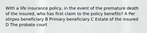 With a life insurance policy, in the event of the premature death of the insured, who has first claim to the policy benefits? A Per stirpes beneficiary B Primary beneficiary C Estate of the insured D The probate court