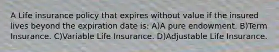 A Life insurance policy that expires without value if the insured lives beyond the expiration date is: A)A pure endowment. B)Term Insurance. C)Variable Life Insurance. D)Adjustable Life Insurance.