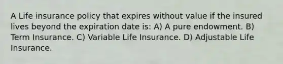 A Life insurance policy that expires without value if the insured lives beyond the expiration date is: A) A pure endowment. B) Term Insurance. C) Variable Life Insurance. D) Adjustable Life Insurance.