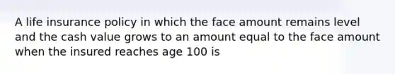 A life insurance policy in which the face amount remains level and the cash value grows to an amount equal to the face amount when the insured reaches age 100 is