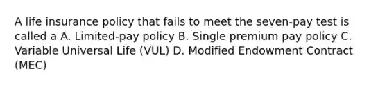 A life insurance policy that fails to meet the seven-pay test is called a A. Limited-pay policy B. Single premium pay policy C. Variable Universal Life (VUL) D. Modified Endowment Contract (MEC)