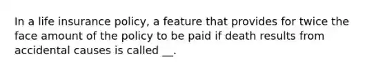 In a life insurance policy, a feature that provides for twice the face amount of the policy to be paid if death results from accidental causes is called __.