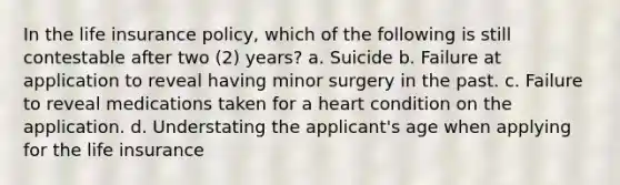 In the life insurance policy, which of the following is still contestable after two (2) years? a. Suicide b. Failure at application to reveal having minor surgery in the past. c. Failure to reveal medications taken for a heart condition on the application. d. Understating the applicant's age when applying for the life insurance