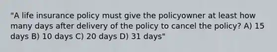 "A life insurance policy must give the policyowner at least how many days after delivery of the policy to cancel the policy? A) 15 days B) 10 days C) 20 days D) 31 days"