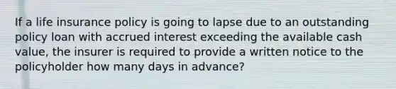 If a life insurance policy is going to lapse due to an outstanding policy loan with accrued interest exceeding the available cash value, the insurer is required to provide a written notice to the policyholder how many days in advance?