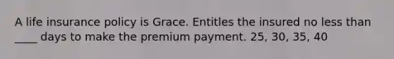 A life insurance policy is Grace. Entitles the insured no less than ____ days to make the premium payment. 25, 30, 35, 40