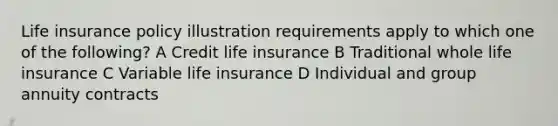 Life insurance policy illustration requirements apply to which one of the following? A Credit life insurance B Traditional whole life insurance C Variable life insurance D Individual and group annuity contracts