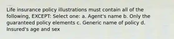 Life insurance policy illustrations must contain all of the following, EXCEPT: Select one: a. Agent's name b. Only the guaranteed policy elements c. Generic name of policy d. Insured's age and sex