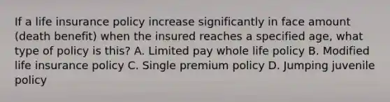 If a life insurance policy increase significantly in face amount (death benefit) when the insured reaches a specified age, what type of policy is this? A. Limited pay whole life policy B. Modified life insurance policy C. Single premium policy D. Jumping juvenile policy