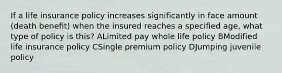 If a life insurance policy increases significantly in face amount (death benefit) when the insured reaches a specified age, what type of policy is this? ALimited pay whole life policy BModified life insurance policy CSingle premium policy DJumping juvenile policy