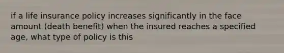 if a life insurance policy increases significantly in the face amount (death benefit) when the insured reaches a specified age, what type of policy is this