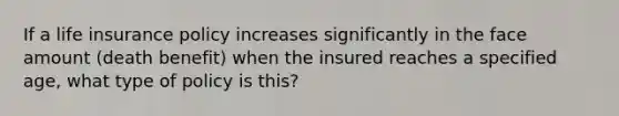 If a life insurance policy increases significantly in the face amount (death benefit) when the insured reaches a specified age, what type of policy is this?