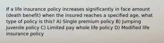 If a life insurance policy increases significantly in face amount (death benefit) when the insured reaches a specified age, what type of policy is this? A) Single premium policy B) Jumping juvenile policy C) Limited pay whole life policy D) Modified life insurance policy