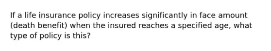 If a life insurance policy increases significantly in face amount (death benefit) when the insured reaches a specified age, what type of policy is this?