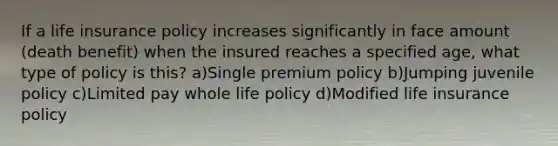 If a life insurance policy increases significantly in face amount (death benefit) when the insured reaches a specified age, what type of policy is this? a)Single premium policy b)Jumping juvenile policy c)Limited pay whole life policy d)Modified life insurance policy