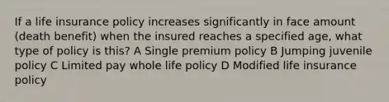 If a life insurance policy increases significantly in face amount (death benefit) when the insured reaches a specified age, what type of policy is this? A Single premium policy B Jumping juvenile policy C Limited pay whole life policy D Modified life insurance policy