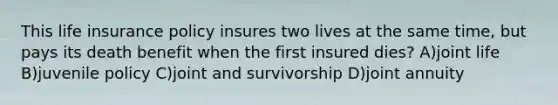 This life insurance policy insures two lives at the same time, but pays its death benefit when the first insured dies? A)joint life B)juvenile policy C)joint and survivorship D)joint annuity