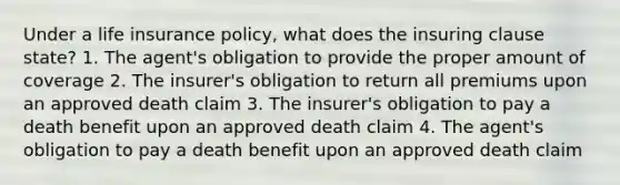 Under a life insurance policy, what does the insuring clause state? 1. The agent's obligation to provide the proper amount of coverage 2. The insurer's obligation to return all premiums upon an approved death claim 3. The insurer's obligation to pay a death benefit upon an approved death claim 4. The agent's obligation to pay a death benefit upon an approved death claim