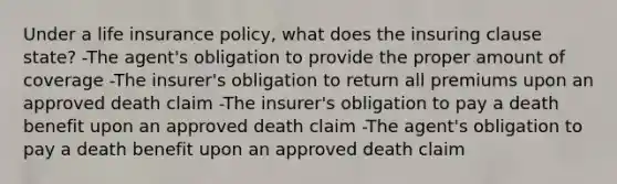 Under a life insurance policy, what does the insuring clause state? -The agent's obligation to provide the proper amount of coverage -The insurer's obligation to return all premiums upon an approved death claim -The insurer's obligation to pay a death benefit upon an approved death claim -The agent's obligation to pay a death benefit upon an approved death claim