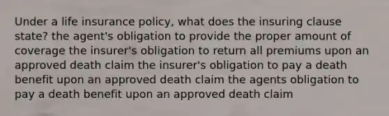 Under a life insurance policy, what does the insuring clause state? the agent's obligation to provide the proper amount of coverage the insurer's obligation to return all premiums upon an approved death claim the insurer's obligation to pay a death benefit upon an approved death claim the agents obligation to pay a death benefit upon an approved death claim