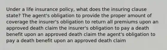 Under a life insurance policy, what does the insuring clause state? The agent's obligation to provide the proper amount of coverage the insurer's obligation to return all premiums upon an approved death claim the insurer's obligation to pay a death benefit upon an approved death claim the agent's obligation to pay a death benefit upon an approved death claim