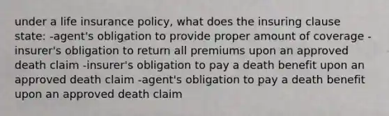 under a life insurance policy, what does the insuring clause state: -agent's obligation to provide proper amount of coverage -insurer's obligation to return all premiums upon an approved death claim -insurer's obligation to pay a death benefit upon an approved death claim -agent's obligation to pay a death benefit upon an approved death claim