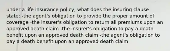 under a life insurance policy, what does the insuring clause state: -the agent's obligation to provide the proper amount of coverage -the insurer's obligation to return all premiums upon an approved death claim -the insurer's obligation to pay a death benefit upon an approved death claim -the agent's obligation to pay a death benefit upon an approved death claim