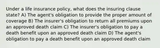 Under a life insurance policy, what does the insuring clause state? A) The agent's obligation to provide the proper amount of coverage B) The insurer's obligation to return all premiums upon an approved death claim C) The insurer's obligation to pay a death benefit upon an approved death claim D) The agent's obligation to pay a death benefit upon an approved death claim