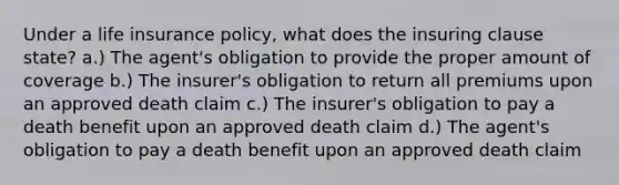 Under a life insurance policy, what does the insuring clause state? a.) The agent's obligation to provide the proper amount of coverage b.) The insurer's obligation to return all premiums upon an approved death claim c.) The insurer's obligation to pay a death benefit upon an approved death claim d.) The agent's obligation to pay a death benefit upon an approved death claim