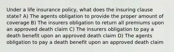 Under a life insurance policy, what does the insuring clause state? A) The agents obligation to provide the proper amount of coverage B) The insurers obligation to return all premiums upon an approved death claim C) The insurers obligation to pay a death benefit upon an approved death claim D) The agents obligation to pay a death benefit upon an approved death claim