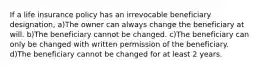 If a life insurance policy has an irrevocable beneficiary designation, a)The owner can always change the beneficiary at will. b)The beneficiary cannot be changed. c)The beneficiary can only be changed with written permission of the beneficiary. d)The beneficiary cannot be changed for at least 2 years.