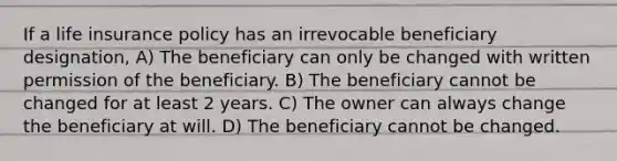 If a life insurance policy has an irrevocable beneficiary designation, A) The beneficiary can only be changed with written permission of the beneficiary. B) The beneficiary cannot be changed for at least 2 years. C) The owner can always change the beneficiary at will. D) The beneficiary cannot be changed.