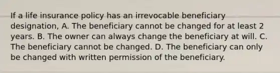 If a life insurance policy has an irrevocable beneficiary designation, A. The beneficiary cannot be changed for at least 2 years. B. The owner can always change the beneficiary at will. C. The beneficiary cannot be changed. D. The beneficiary can only be changed with written permission of the beneficiary.