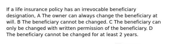 If a life insurance policy has an irrevocable beneficiary designation, A The owner can always change the beneficiary at will. B The beneficiary cannot be changed. C The beneficiary can only be changed with written permission of the beneficiary. D The beneficiary cannot be changed for at least 2 years.