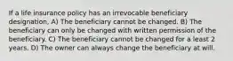 If a life insurance policy has an irrevocable beneficiary designation, A) The beneficiary cannot be changed. B) The beneficiary can only be changed with written permission of the beneficiary. C) The beneficiary cannot be changed for a least 2 years. D) The owner can always change the beneficiary at will.