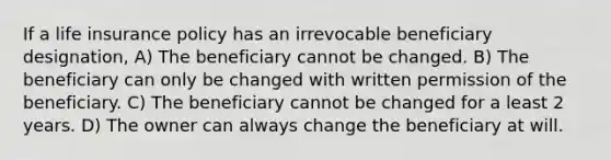 If a life insurance policy has an irrevocable beneficiary designation, A) The beneficiary cannot be changed. B) The beneficiary can only be changed with written permission of the beneficiary. C) The beneficiary cannot be changed for a least 2 years. D) The owner can always change the beneficiary at will.