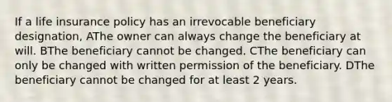 If a life insurance policy has an irrevocable beneficiary designation, AThe owner can always change the beneficiary at will. BThe beneficiary cannot be changed. CThe beneficiary can only be changed with written permission of the beneficiary. DThe beneficiary cannot be changed for at least 2 years.