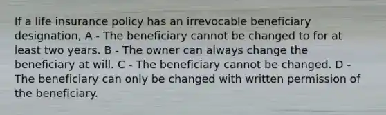 If a life insurance policy has an irrevocable beneficiary designation, A - The beneficiary cannot be changed to for at least two years. B - The owner can always change the beneficiary at will. C - The beneficiary cannot be changed. D - The beneficiary can only be changed with written permission of the beneficiary.