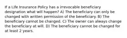 If a Life Insurance Policy has a irrevocable beneficiary designation what will happen? A) The beneficiary can only be changed with written permission of the beneficiary. B) The beneficiary cannot be changed. C) The owner can always change the beneficiary at will. D) The beneficiary cannot be changed for at least 2 years.