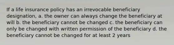 If a life insurance policy has an irrevocable beneficiary designation, a. the owner can always change the beneficiary at will b. the beneficiary cannot be changed c. the beneficiary can only be changed with written permission of the beneficiary d. the beneficiary cannot be changed for at least 2 years