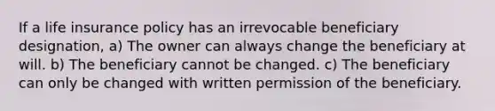 If a life insurance policy has an irrevocable beneficiary designation, a) The owner can always change the beneficiary at will. b) The beneficiary cannot be changed. c) The beneficiary can only be changed with written permission of the beneficiary.