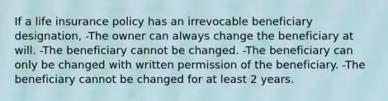 If a life insurance policy has an irrevocable beneficiary designation, -The owner can always change the beneficiary at will. -The beneficiary cannot be changed. -The beneficiary can only be changed with written permission of the beneficiary. -The beneficiary cannot be changed for at least 2 years.