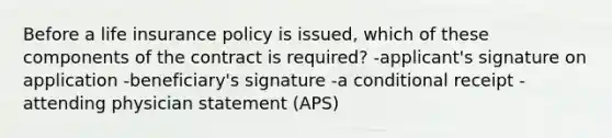 Before a life insurance policy is issued, which of these components of the contract is required? -applicant's signature on application -beneficiary's signature -a conditional receipt -attending physician statement (APS)