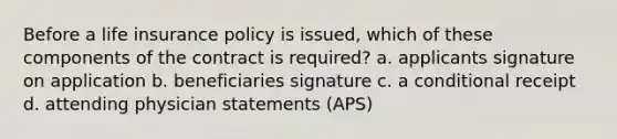 Before a life insurance policy is issued, which of these components of the contract is required? a. applicants signature on application b. beneficiaries signature c. a conditional receipt d. attending physician statements (APS)