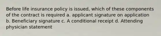 Before life insurance policy is issued, which of these components of the contract is required a. applicant signature on application b. Beneficiary signature c. A conditional receipt d. Attending physician statement