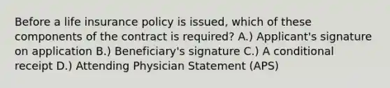 Before a life insurance policy is issued, which of these components of the contract is required? A.) Applicant's signature on application B.) Beneficiary's signature C.) A conditional receipt D.) Attending Physician Statement (APS)