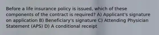 Before a life insurance policy is issued, which of these components of the contract is required? A) Applicant's signature on application B) Beneficiary's signature C) Attending Physician Statement (APS) D) A conditional receipt