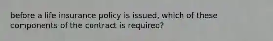 before a life insurance policy is issued, which of these components of the contract is required?